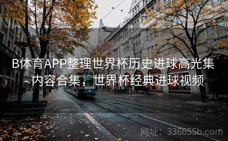 B体育APP整理世界杯历史进球高光集 - 内容合集，世界杯经典进球视频