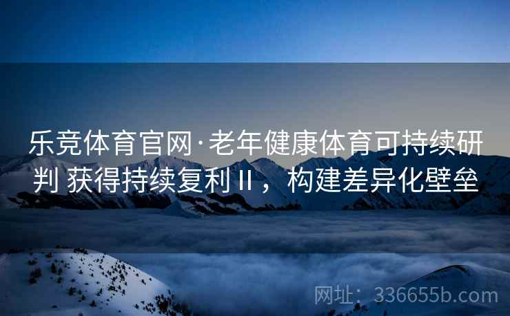 乐竞体育官网·老年健康体育可持续研判 获得持续复利Ⅱ，构建差异化壁垒
