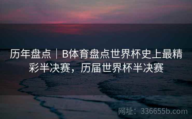 历年盘点｜B体育盘点世界杯史上最精彩半决赛，历届世界杯半决赛