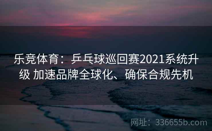 乐竞体育：乒乓球巡回赛2021系统升级 加速品牌全球化、确保合规先机