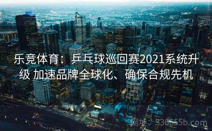 乐竞体育：乒乓球巡回赛2021系统升级 加速品牌全球化、确保合规先机