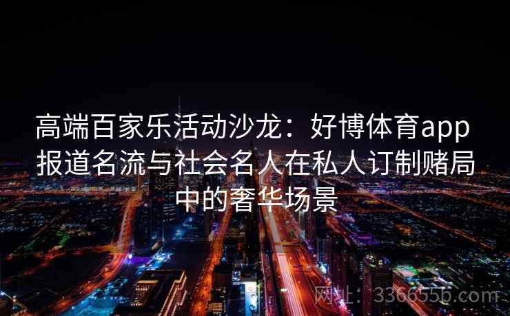 高端百家乐活动沙龙：好博体育app 报道名流与社会名人在私人订制赌局中的奢华场景