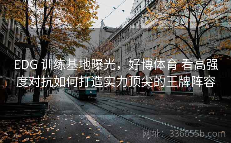 EDG 训练基地曝光，好博体育 看高强度对抗如何打造实力顶尖的王牌阵容